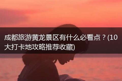成都旅游黄龙景区有什么必看点？(10大打卡地攻略推荐收藏)