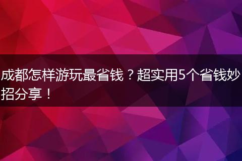 成都怎样游玩最省钱？超实用5个省钱妙招分享！