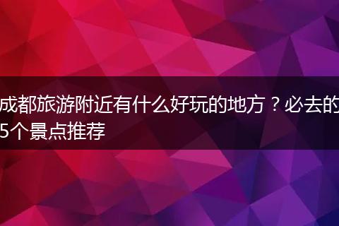 成都旅游附近有什么好玩的地方？必去的5个景点推荐