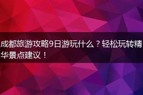 成都旅游攻略9日游玩什么？轻松玩转精华景点建议！