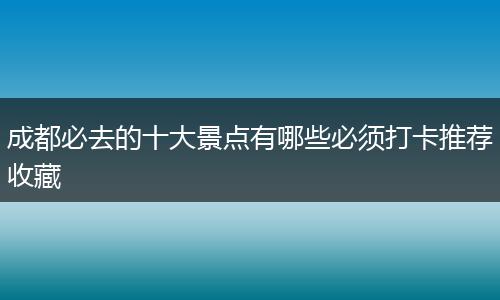 成都必去的十大景点有哪些必须打卡推荐收藏