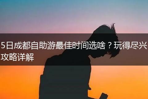 5日成都自助游最佳时间选啥？玩得尽兴攻略详解