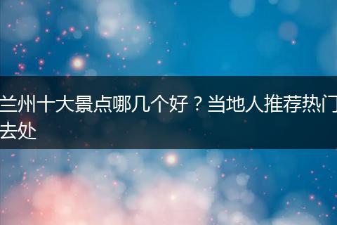 兰州十大景点哪几个好？当地人推荐热门去处