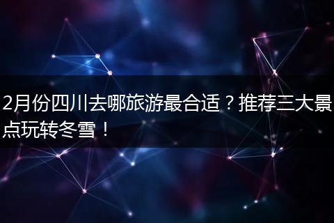 2月份四川去哪旅游最合适？推荐三大景点玩转冬雪！