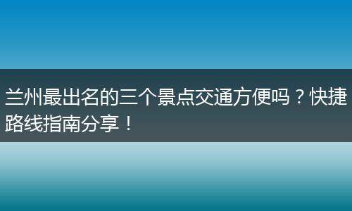 兰州最出名的三个景点交通方便吗？快捷路线指南分享！