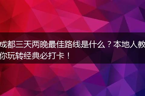 成都三天两晚最佳路线是什么？本地人教你玩转经典必打卡！