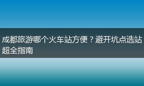 成都旅游哪个火车站方便？避开坑点选站超全指南