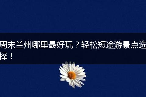 周末兰州哪里最好玩？轻松短途游景点选择！