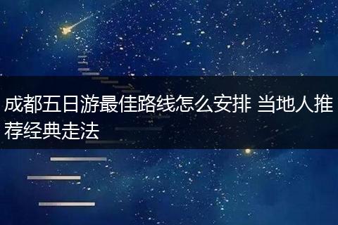 成都五日游最佳路线怎么安排 当地人推荐经典走法