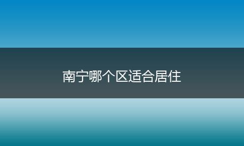 南宁哪个区适合居住