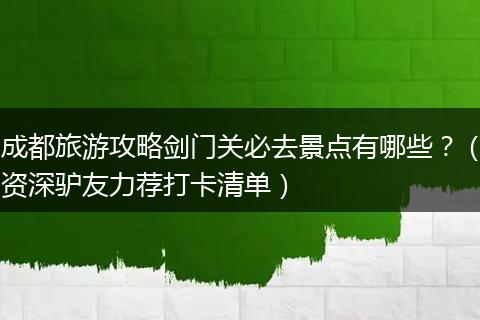成都旅游攻略剑门关必去景点有哪些？（资深驴友力荐打卡清单）