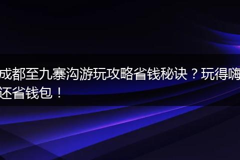 成都至九寨沟游玩攻略省钱秘诀？玩得嗨还省钱包！