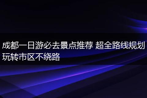 成都一日游必去景点推荐 超全路线规划玩转市区不绕路