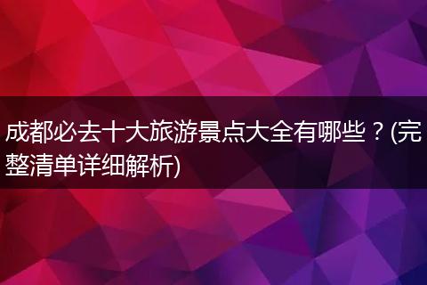 成都必去十大旅游景点大全有哪些？(完整清单详细解析)