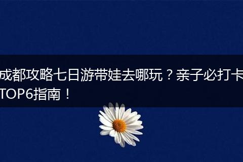 成都攻略七日游带娃去哪玩？亲子必打卡TOP6指南！