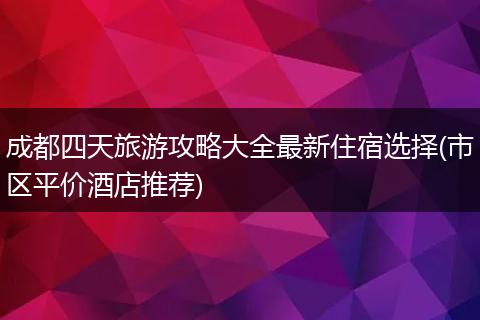 成都四天旅游攻略大全最新住宿选择(市区平价酒店推荐)