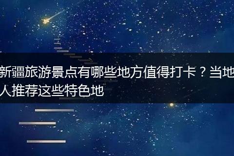 新疆旅游景点有哪些地方值得打卡？当地人推荐这些特色地