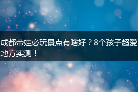 成都带娃必玩景点有啥好？8个孩子超爱地方实测！
