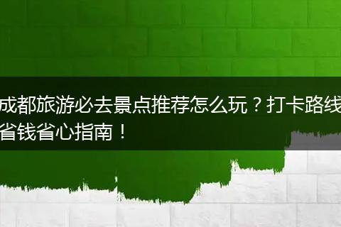成都旅游必去景点推荐怎么玩？打卡路线省钱省心指南！