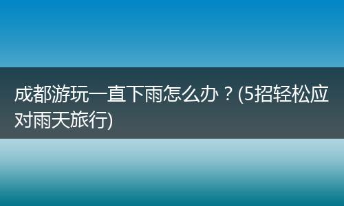 成都游玩一直下雨怎么办？(5招轻松应对雨天旅行)