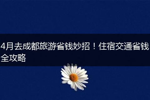 4月去成都旅游省钱妙招！住宿交通省钱全攻略