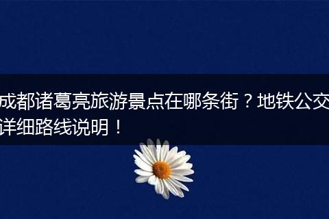 成都诸葛亮旅游景点在哪条街？地铁公交详细路线说明！