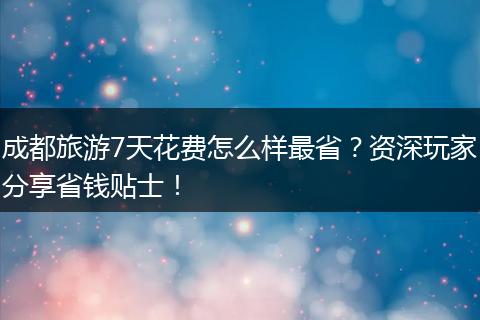成都旅游7天花费怎么样最省？资深玩家分享省钱贴士！