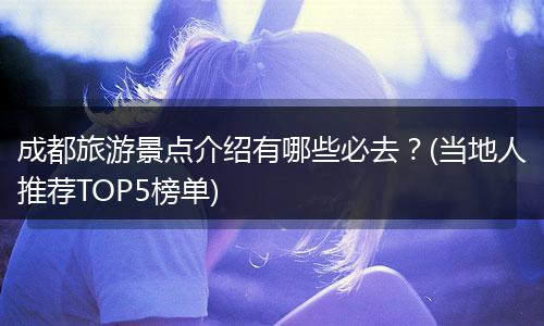 成都旅游景点介绍有哪些必去？(当地人推荐TOP5榜单)