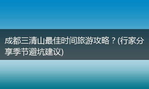 成都三清山最佳时间旅游攻略？(行家分享季节避坑建议)