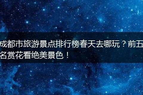 成都市旅游景点排行榜春天去哪玩？前五名赏花看绝美景色！