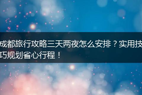 成都旅行攻略三天两夜怎么安排？实用技巧规划省心行程！