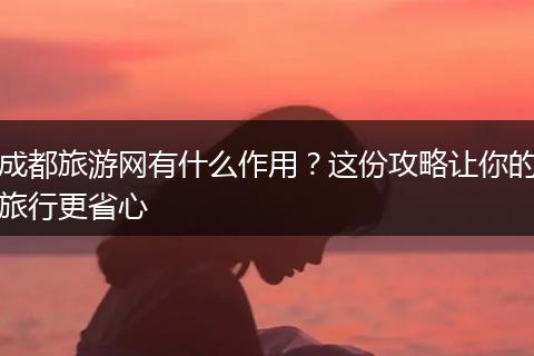 成都旅游网有什么作用？这份攻略让你的旅行更省心
