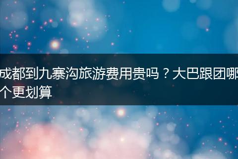 成都到九寨沟旅游费用贵吗？大巴跟团哪个更划算