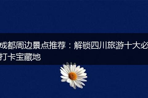 成都周边景点推荐：解锁四川旅游十大必打卡宝藏地