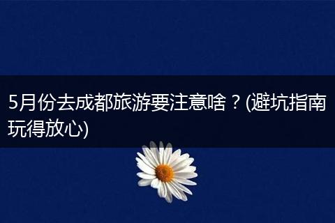 5月份去成都旅游要注意啥？(避坑指南玩得放心)