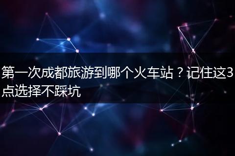 第一次成都旅游到哪个火车站？记住这3点选择不踩坑