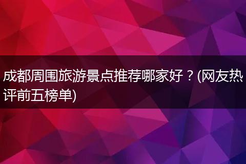 成都周围旅游景点推荐哪家好？(网友热评前五榜单)
