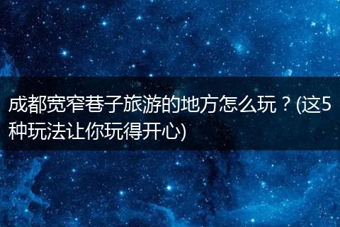 成都宽窄巷子旅游的地方怎么玩？(这5种玩法让你玩得开心)