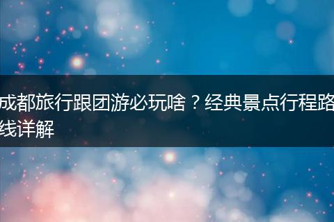 成都旅行跟团游必玩啥？经典景点行程路线详解