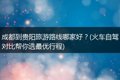成都到贵阳旅游路线哪家好？(火车自驾对比帮你选最优行程)