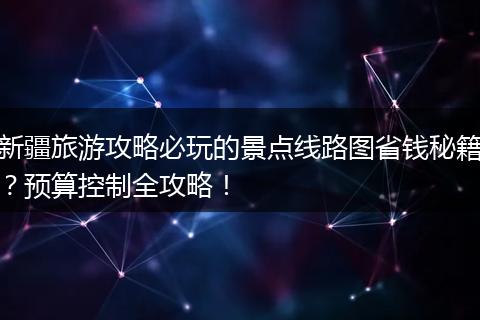 新疆旅游攻略必玩的景点线路图省钱秘籍？预算控制全攻略！