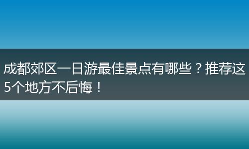 成都郊区一日游最佳景点有哪些？推荐这5个地方不后悔！