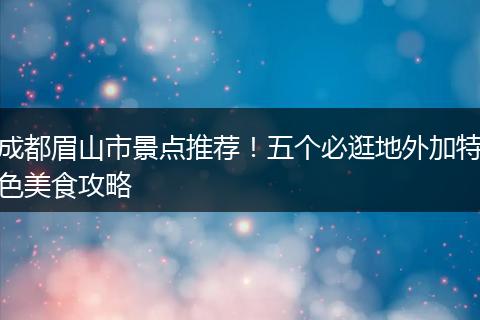 成都眉山市景点推荐！五个必逛地外加特色美食攻略