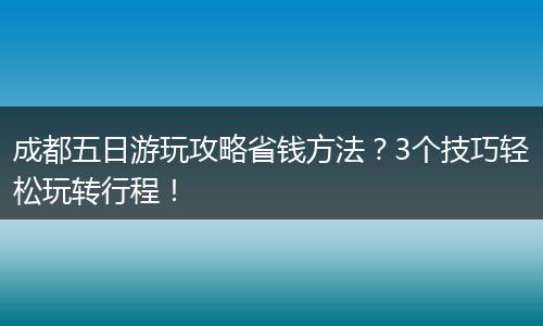 成都五日游玩攻略省钱方法？3个技巧轻松玩转行程！