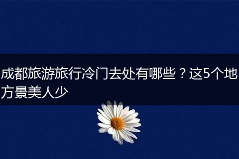 成都旅游旅行冷门去处有哪些？这5个地方景美人少