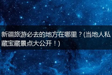 新疆旅游必去的地方在哪里？(当地人私藏宝藏景点大公开！)