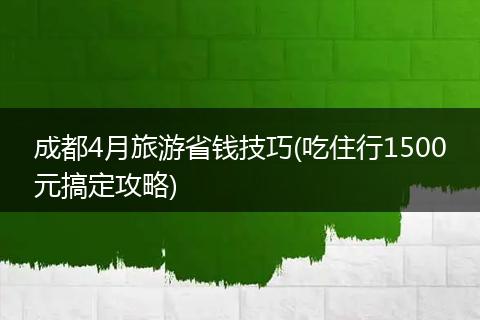 成都4月旅游省钱技巧(吃住行1500元搞定攻略)