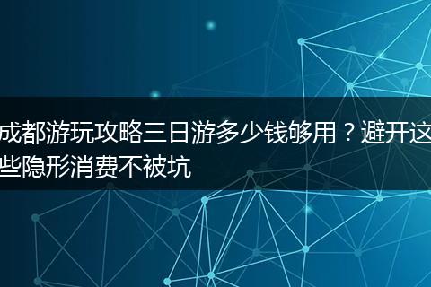 成都游玩攻略三日游多少钱够用？避开这些隐形消费不被坑