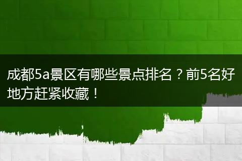 成都5a景区有哪些景点排名？前5名好地方赶紧收藏！