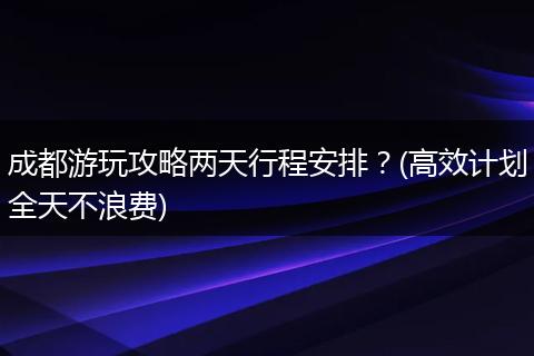 成都游玩攻略两天行程安排？(高效计划全天不浪费)